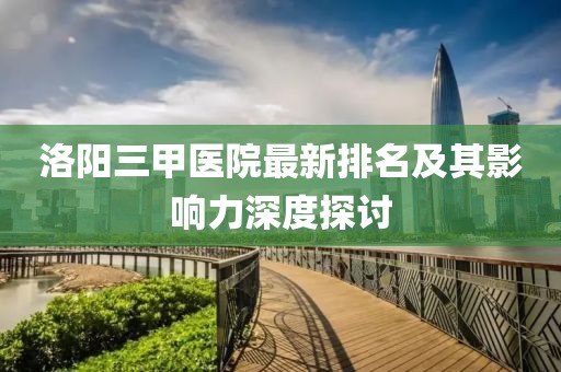 洛陽三甲醫(yī)院最新排名及其影響力深度探討