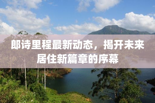郎詩里程最新動(dòng)態(tài)，揭開未來居住新篇章的序幕