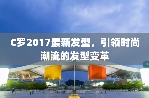 C羅2017最新發(fā)型，引領(lǐng)時(shí)尚潮流的發(fā)型變革