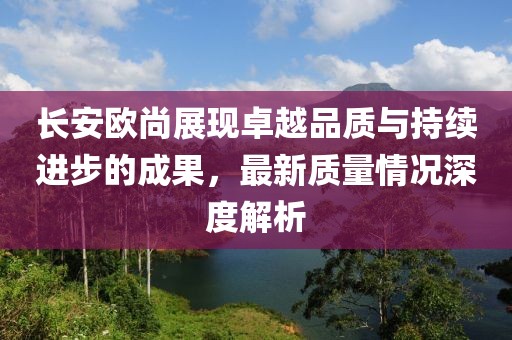 長安歐尚展現(xiàn)卓越品質(zhì)與持續(xù)進步的成果，最新質(zhì)量情況深度解析