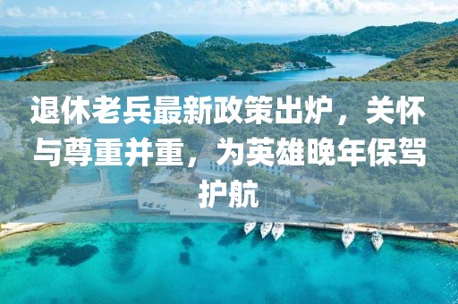 退休老兵最新政策出爐，關(guān)懷與尊重并重，為英雄晚年保駕護(hù)航