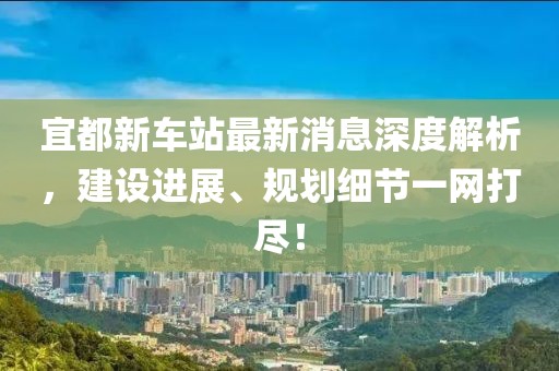 宜都新車站最新消息深度解析，建設(shè)進(jìn)展、規(guī)劃細(xì)節(jié)一網(wǎng)打盡！