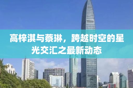 高梓淇與蔡琳，跨越時(shí)空的星光交匯之最新動(dòng)態(tài)