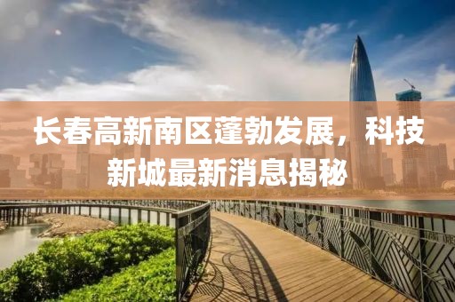 長春高新南區(qū)蓬勃發(fā)展，科技新城最新消息揭秘