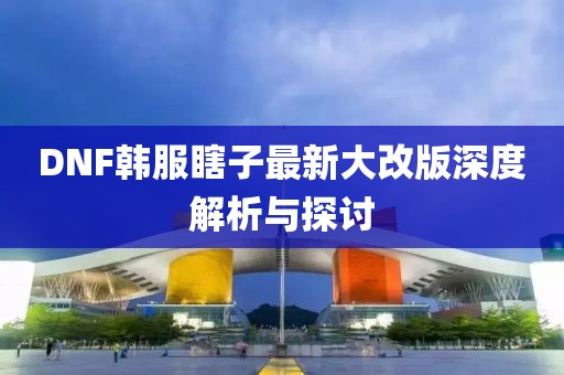DNF韓服瞎子最新大改版深度解析與探討