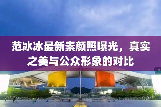 范冰冰最新素顏照曝光，真實(shí)之美與公眾形象的對比