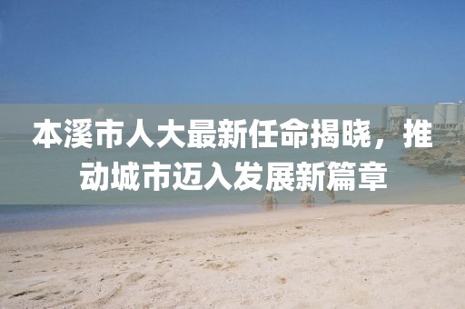 本溪市人大最新任命揭曉，推動城市邁入發(fā)展新篇章