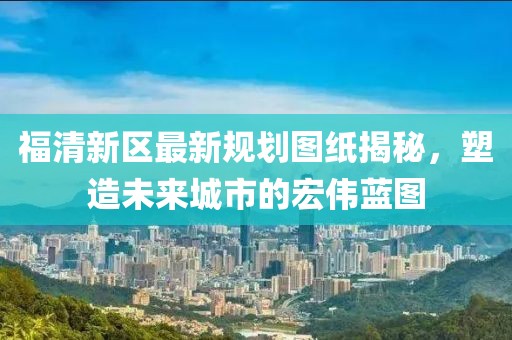 福清新區(qū)最新規(guī)劃圖紙揭秘，塑造未來城市的宏偉藍(lán)圖