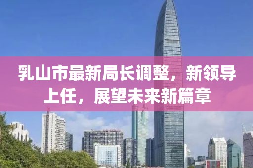 乳山市最新局長(zhǎng)調(diào)整，新領(lǐng)導(dǎo)上任，展望未來新篇章