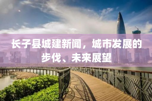 長子縣城建新聞，城市發(fā)展的步伐、未來展望