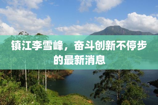 鎮(zhèn)江李雪峰，奮斗創(chuàng)新不停步的最新消息