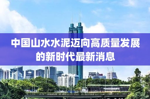 中國山水水泥邁向高質(zhì)量發(fā)展的新時代最新消息
