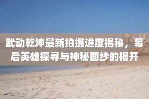 武動(dòng)乾坤最新拍攝進(jìn)度揭秘，幕后英雄探尋與神秘面紗的揭開(kāi)