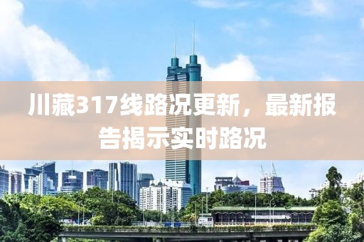 川藏317線路況更新，最新報告揭示實時路況