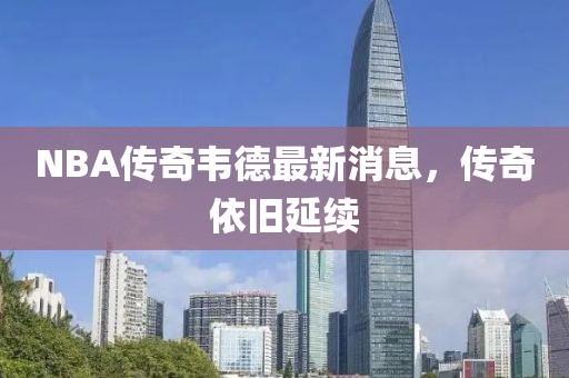 NBA傳奇韋德最新消息，傳奇依舊延續(xù)