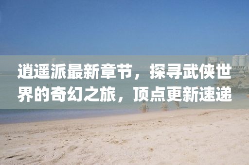 逍遙派最新章節(jié)，探尋武俠世界的奇幻之旅，頂點更新速遞