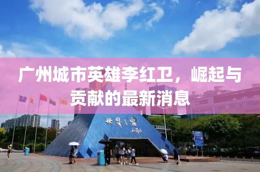 廣州城市英雄李紅衛(wèi)，崛起與貢獻(xiàn)的最新消息