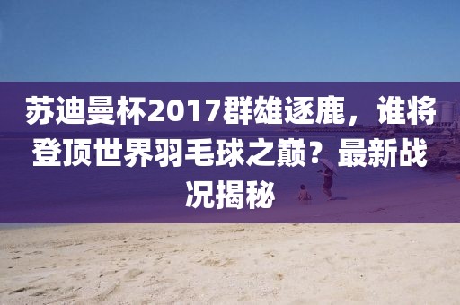 蘇迪曼杯2017群雄逐鹿，誰將登頂世界羽毛球之巔？最新戰(zhàn)況揭秘