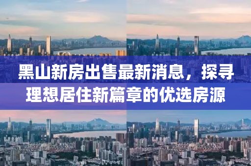 黑山新房出售最新消息，探尋理想居住新篇章的優(yōu)選房源