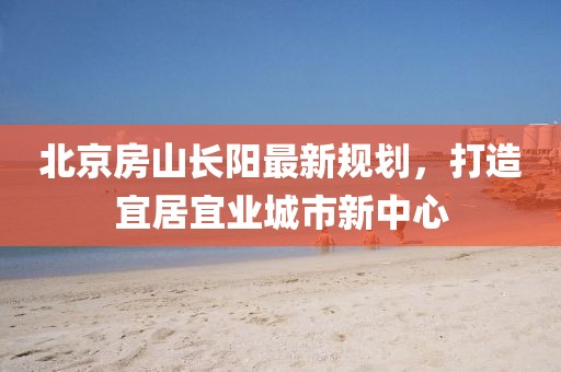 北京房山長(zhǎng)陽(yáng)最新規(guī)劃，打造宜居宜業(yè)城市新中心