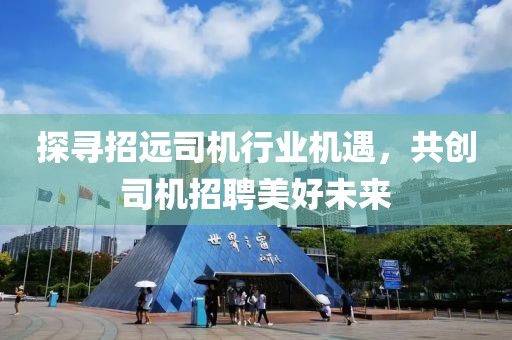 探尋招遠(yuǎn)司機(jī)行業(yè)機(jī)遇，共創(chuàng)司機(jī)招聘美好未來(lái)