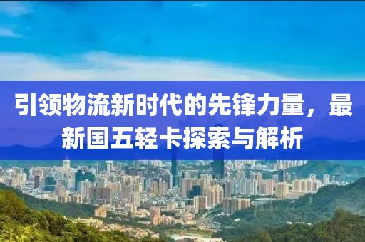引領(lǐng)物流新時(shí)代的先鋒力量，最新國(guó)五輕卡探索與解析