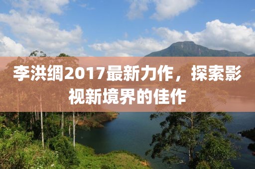 李洪綢2017最新力作，探索影視新境界的佳作