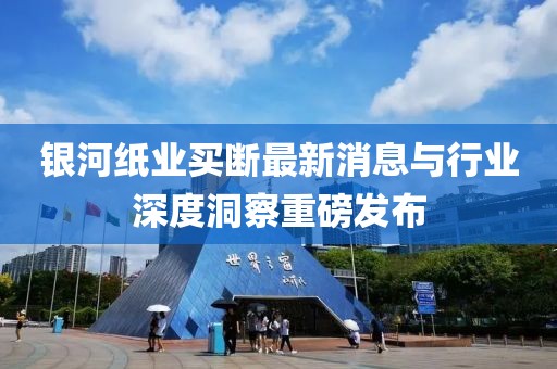銀河紙業(yè)買斷最新消息與行業(yè)深度洞察重磅發(fā)布