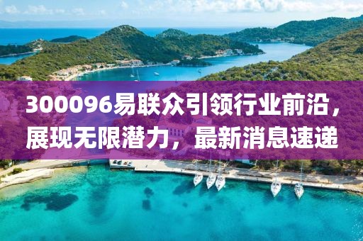 300096易聯(lián)眾引領(lǐng)行業(yè)前沿，展現(xiàn)無限潛力，最新消息速遞