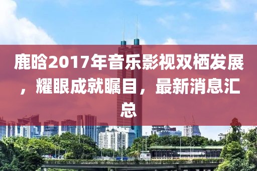 鹿晗2017年音樂(lè)影視雙棲發(fā)展，耀眼成就矚目，最新消息匯總