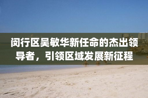 閔行區(qū)吳敏華新任命的杰出領(lǐng)導(dǎo)者，引領(lǐng)區(qū)域發(fā)展新征程