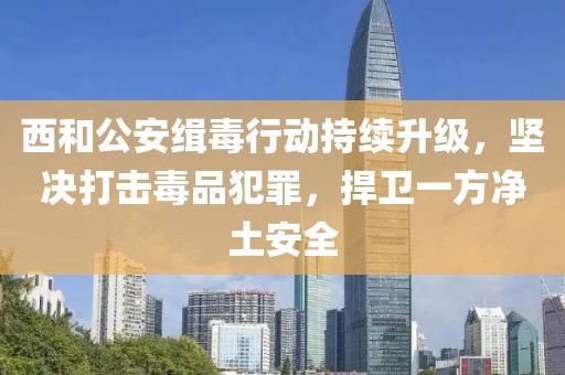 西和公安緝毒行動(dòng)持續(xù)升級(jí)，堅(jiān)決打擊毒品犯罪，捍衛(wèi)一方凈土安全