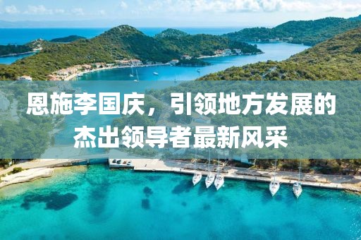 恩施李國慶，引領(lǐng)地方發(fā)展的杰出領(lǐng)導(dǎo)者最新風(fēng)采