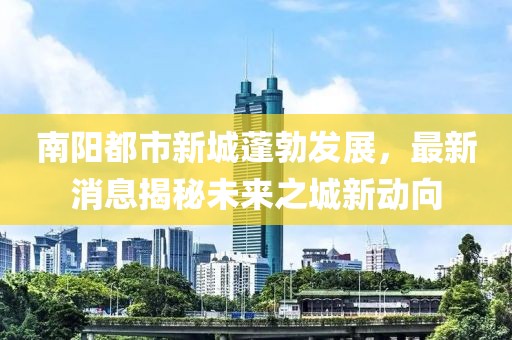 南陽都市新城蓬勃發(fā)展，最新消息揭秘未來之城新動向