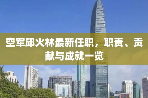 空軍邱火林最新任職，職責(zé)、貢獻(xiàn)與成就一覽
