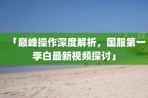 「巔峰操作深度解析，國服第一李白最新視頻探討」