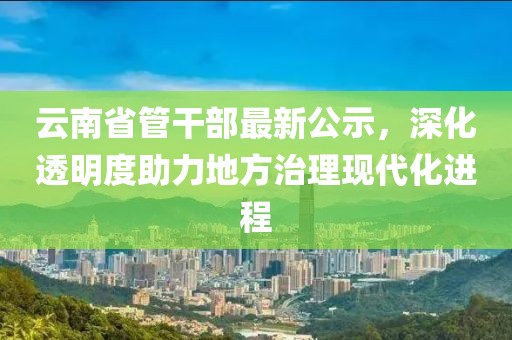 云南省管干部最新公示，深化透明度助力地方治理現(xiàn)代化進(jìn)程
