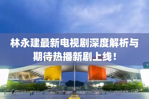 林永建最新電視劇深度解析與期待熱播新劇上線！