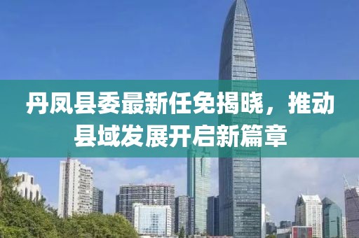 丹鳳縣委最新任免揭曉，推動縣域發(fā)展開啟新篇章