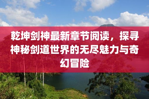 乾坤劍神最新章節(jié)閱讀，探尋神秘劍道世界的無(wú)盡魅力與奇幻冒險(xiǎn)