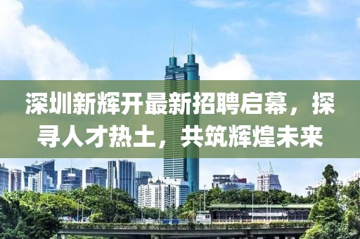 深圳新輝開最新招聘啟幕，探尋人才熱土，共筑輝煌未來