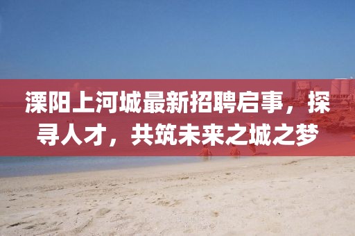 溧陽上河城最新招聘啟事，探尋人才，共筑未來之城之夢(mèng)