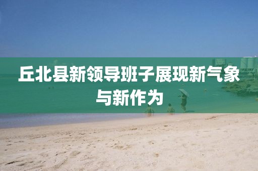 丘北縣新領導班子展現(xiàn)新氣象與新作為