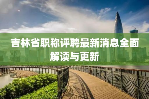 吉林省職稱評聘最新消息全面解讀與更新
