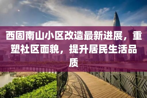 西固南山小區(qū)改造最新進(jìn)展，重塑社區(qū)面貌，提升居民生活品質(zhì)