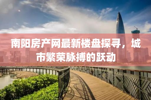 南陽房產(chǎn)網(wǎng)最新樓盤探尋，城市繁榮脈搏的躍動