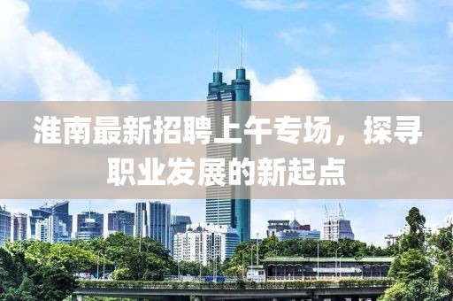淮南最新招聘上午專場，探尋職業(yè)發(fā)展的新起點