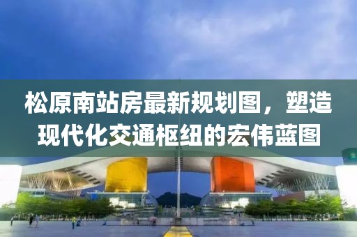 松原南站房最新規(guī)劃圖，塑造現(xiàn)代化交通樞紐的宏偉藍(lán)圖