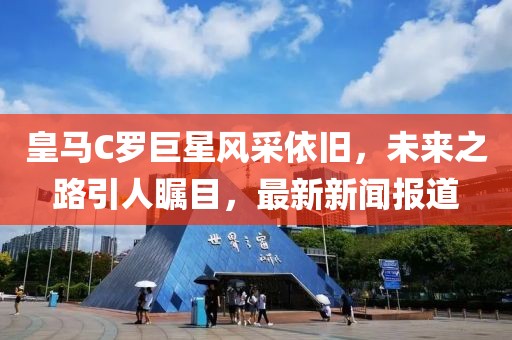 皇馬C羅巨星風采依舊，未來之路引人矚目，最新新聞報道