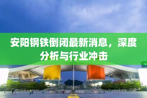 安陽鋼鐵倒閉最新消息，深度分析與行業(yè)沖擊